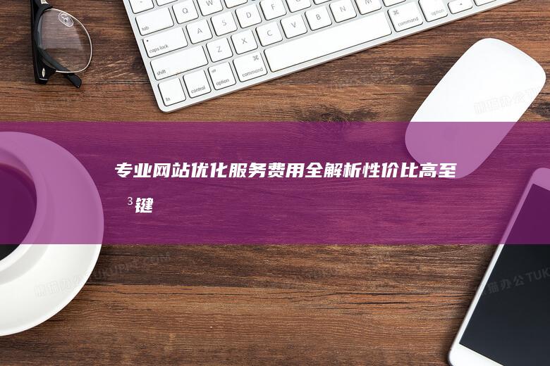 专业网站优化服务费用全解析：性价比高至关键