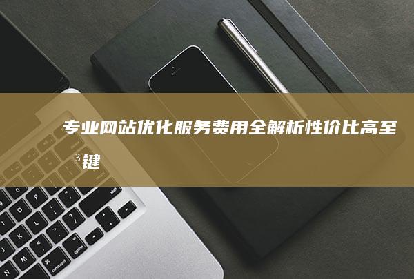 专业网站优化服务费用全解析：性价比高至关键